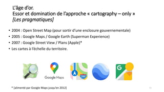 L’âge d’or.
Essor et domination de l’approche « cartography – only »
[Les pragmatiques]
• 2004 : Open Street Map (pour sortir d’une enclosure gouvernementale)
• 2005 : Google Maps / Google Earth (Superman Experience)
• 2007 : Google Street View / Plans (Apple)*
• Les cartes à l’échelle du territoire.
11
* [alimenté par Google Maps jusqu’en 2012]
 
