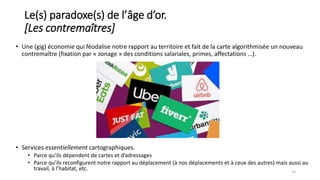 14
• Une (gig) économie qui féodalise notre rapport au territoire et fait de la carte algorithmisée un nouveau
contremaître (fixation par « zonage » des conditions salariales, primes, affectations …).
Le(s) paradoxe(s) de l’âge d’or.
[Les contremaîtres]
• Services essentiellement cartographiques.
• Parce qu’ils dépendent de cartes et d’adressages
• Parce qu’ils reconfigurent notre rapport au déplacement (à nos déplacements et à ceux des autres) mais aussi au
travail, à l’habitat, etc.
 