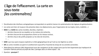 L’âge de l’effacement. La carte en
sous-texte
[les contremaîtres]
• Discrétisation des interfaces cartographiques correspondant en symétrie inverse à la systématisation des logiques de géolocalisation.
• Les cartes sont bien sûr toujours très présentes (dans nos déplacements, pour l’organisation de nos trajets, loisirs, mobilités …)
• MAIS il y a AUSSI des cartes invisibles, discrètes, implicites :
• derrière chacune de nos requêtes sur les moteurs de recherche,
• derrière chacune de nos propositions d’amis sur les réseaux sociaux,
• derrière chacun des profils proposés sur les sites de rencontre,
• …
• SANS que nous ayons toujours explicité un critère géographique (et qu’il soit ou non légitime ou utile).
• OR ces cartes invisibles occupent et conditionnent aujourd’hui l’essentiel du temps de nos activités connectées.
• [Nota-Bene] les adresses (URL) disparaissent aussi des navigateurs (et des usages) ainsi que les liens hypertextes (qui impliquent de
connaître l’adresse précise) au profit des likes / partages dans un même espace - silo.
• Question : pourquoi ?
15
Homme invisible consultant une carte invisible
 