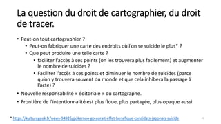 La question du droit de cartographier, du droit
de tracer.
• Peut-on tout cartographier ?
• Peut-on fabriquer une carte des endroits où l’on se suicide le plus* ?
• Que peut produire une telle carte ?
• faciliter l’accès à ces points (on les trouvera plus facilement) et augmenter
le nombre de suicides ?
• Faciliter l’accès à ces points et diminuer le nombre de suicides (parce
qu’on y trouvera souvent du monde et que cela inhibera la passage à
l’acte) ?
• Nouvelle responsabilité « éditoriale » du cartographe.
• Frontière de l’intentionnalité est plus floue, plus partagée, plus opaque aussi.
25
* https://kulturegeek.fr/news-94926/pokemon-go-aurait-effet-benefique-candidats-japonais-suicide
 