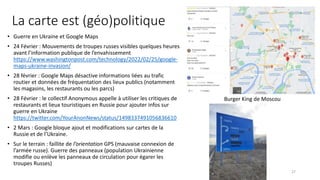 La carte est (géo)politique
• Guerre en Ukraine et Google Maps
• 24 Février : Mouvements de troupes russes visibles quelques heures
avant l’information publique de l’envahissement
https://www.washingtonpost.com/technology/2022/02/25/google-
maps-ukraine-invasion/
• 28 février : Google Maps désactive informations liées au trafic
routier et données de fréquentation des lieux publics (notamment
les magasins, les restaurants ou les parcs)
• 28 Février : le collectif Anonymous appelle à utiliser les critiques de
restaurants et lieux touristiques en Russie pour ajouter infos sur
guerre en Ukraine
https://twitter.com/YourAnonNews/status/1498337491056836610
• 2 Mars : Google bloque ajout et modifications sur cartes de la
Russie et de l’Ukraine.
• Sur le terrain : faillite de l’orientation GPS (mauvaise connexion de
l’armée russe). Guerre des panneaux (population Ukrainienne
modifie ou enlève les panneaux de circulation pour égarer les
troupes Russes)
Burger King de Moscou
27
 