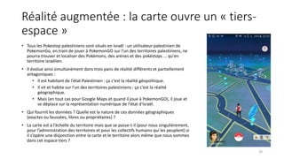 Réalité augmentée : la carte ouvre un « tiers-
espace »
• Tous les Pokestop palestiniens sont situés en Israël : un utilisateur palestinien de
PokemonGo, en train de jouer à PokemonGO sur l'un des territoires palestiniens, ne
pourra trouver et localiser des Pokémons, des arènes et des pokéstops ... qu'en
territoire israélien.
• Il évolue ainsi simultanément dans trois pans de réalité différents et partiellement
antagoniques :
• Il est habitant de l'état Palestinien : ça c'est la réalité géopolitique.
• Il vit et habite sur l'un des territoires palestiniens : ça c'est la réalité
géographique.
• Mais (en tout cas pour Google Maps et quand il joue à PokemonGO), il joue et
se déplace sur la représentation numérique de l'état d'Israël.
• Qui fournit les données ? Quelle est la nature de ces données géographiques
(exactes ou faussées, libres ou propriétaires) ?
• La carte est à l’échelle du territoire mais que se passe-t-il (pour nous singulièrement,
pour l’administration des territoires et pour les collectifs humains qui les peuplent) si
il s’opère une disjonction entre la carte et le territoire alors même que nous sommes
dans cet espace tiers ?
28
 