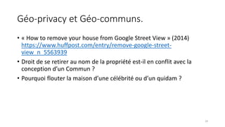 Géo-privacy et Géo-communs.
• « How to remove your house from Google Street View » (2014)
https://www.huffpost.com/entry/remove-google-street-
view_n_5563939
• Droit de se retirer au nom de la propriété est-il en conflit avec la
conception d’un Commun ?
• Pourquoi flouter la maison d’une célébrité ou d’un quidam ?
29
 