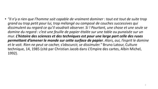 • "Il n’y a rien que l’homme soit capable de vraiment dominer : tout est tout de suite trop
grand ou trop petit pour lui, trop mélangé ou composé de couches successives qui
dissimulent au regard ce qu’il voudrait observer. Si ! Pourtant, une chose et une seule se
domine du regard : c’est une feuille de papier étalée sur une table ou punaisée sur un
mur. L’histoire des sciences et des techniques est pour une large part celle des ruses
permettant d’amener le monde sur cette surface de papier. Alors, oui, l’esprit le domine
et le voit. Rien ne peut se cacher, s’obscurcir, se dissimuler." Bruno Latour, Culture
technique, 14, 1985 (cité par Christian Jacob dans L’Empire des cartes, Albin Michel,
1992).
3
 