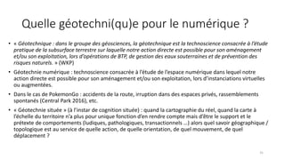 Quelle géotechni(qu)e pour le numérique ?
• « Géotechnique : dans le groupe des géosciences, la géotechnique est la technoscience consacrée à l’étude
pratique de la subsurface terrestre sur laquelle notre action directe est possible pour son aménagement
et/ou son exploitation, lors d’opérations de BTP, de gestion des eaux souterraines et de prévention des
risques naturels. » (WKP)
• Géotechnie numérique : technoscience consacrée à l’étude de l’espace numérique dans lequel notre
action directe est possible pour son aménagement et/ou son exploitation, lors d’instanciations virtuelles
ou augmentées.
• Dans le cas de PokemonGo : accidents de la route, irruption dans des espaces privés, rassemblements
spontanés (Central Park 2016), etc.
• « Géotechnie située » (à l’instar de cognition située) : quand la cartographie du réel, quand la carte à
l’échelle du territoire n’a plus pour unique fonction d’en rendre compte mais d’être le support et le
prétexte de comportements (ludiques, pathologiques, transactionnels …) alors quel savoir géographique /
topologique est au service de quelle action, de quelle orientation, de quel mouvement, de quel
déplacement ?
31
 