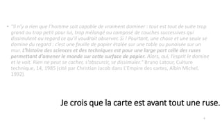 • "Il n’y a rien que l’homme soit capable de vraiment dominer : tout est tout de suite trop
grand ou trop petit pour lui, trop mélangé ou composé de couches successives qui
dissimulent au regard ce qu’il voudrait observer. Si ! Pourtant, une chose et une seule se
domine du regard : c’est une feuille de papier étalée sur une table ou punaisée sur un
mur. L’histoire des sciences et des techniques est pour une large part celle des ruses
permettant d’amener le monde sur cette surface de papier. Alors, oui, l’esprit le domine
et le voit. Rien ne peut se cacher, s’obscurcir, se dissimuler." Bruno Latour, Culture
technique, 14, 1985 (cité par Christian Jacob dans L’Empire des cartes, Albin Michel,
1992).
4
Je crois que la carte est avant tout une ruse.
 