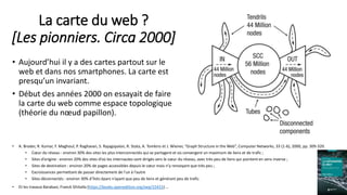 La carte du web ?
[Les pionniers. Circa 2000]
• Aujourd’hui il y a des cartes partout sur le
web et dans nos smartphones. La carte est
presqu’un invariant.
• Début des années 2000 on essayait de faire
la carte du web comme espace topologique
(théorie du nœud papillon).
• A. Broder, R. Kumar, F. Maghoul, P. Raghavan, S. Rajagopalan, R. Stata, A. Tomkins et J. Wiener, “Graph Structure in the Web”, Computer Networks, 33 (1-6), 2000, pp. 309-320.
• Cœur du réseau : environ 30% des sites les plus interconnectés qui se partagent et où convergent un maximum de liens et de trafic ;
• Sites d’origine : environ 20% des sites d’où les internautes sont dirigés vers le cœur du réseau, avec très peu de liens qui pointent en sens inverse ;
• Sites de destination : environ 20% de pages accessibles depuis le cœur mais n’y renvoyant que très peu ;
• Excroissances permettant de passer directement de l’un à l’autre
• Sites déconnectés : environ 30% d’îlots épars n’ayant que peu de liens et générant peu de trafic.
• Et les travaux Barabasi, Franck Ghitalla (https://books.openedition.org/oep/15415) … 8
 
