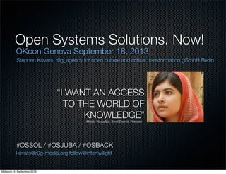 Open Systems Solutions. Now!
OKcon Geneva September 18, 2013
“I WANT AN ACCESS
TO THE WORLD OF
KNOWLEDGE”Malala Yousafzai, Swat District, Pakistan
kovats@r0g-media.org follow@intertwilight
Stephen Kovats, r0g_agency for open culture and critical transformation gGmbH Berlin
#OSSOL / #OSJUBA / #OSBACK
Mittwoch, 4. September 2013
 