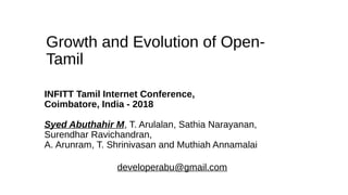 Growth and Evolution of Open-
Tamil
INFITT Tamil Internet Conference,
Coimbatore, India - 2018
Syed Abuthahir M, T. Arulalan, Sathia Narayanan,
Surendhar Ravichandran,
A. Arunram, T. Shrinivasan and Muthiah Annamalai
developerabu@gmail.com
 