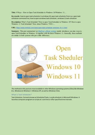 Title: 9 Ways – How to Open Task Scheduler in Windows 10/Windows 11…
Keywords: howtoopentaskschedulerinwindows10,opentask schedulerfromrun,opentask
schedulercommandline,howtoopenwindowstaskscheduler, windows11task scheduler
Description: What’s Task Scheduler? How to open Task Scheduler in Windows 10? How to open
Windows 11 Task Scheduler? How about Windows 7/8/8.1…
URL: https://www.minitool.com/news/open-task-scheduler-windows-10-11.html
Summary: This post summarized on MiniTool official website mainly introduces you nine ways to
open Task Scheduler in Windows 10 together with the latest Windows 11. Generally, these methods
are similar in both systems with just a little difference.
The methodsin this postare mostavailablein otherWindowsoperating systems(OSes) likeWindows
8.1, Windows8, Windows7, WindowsXP,aswell as WindowsVista.
What Is Task Scheduler?
Task Scheduler,formerlyknownasScheduledTasks,isajobschedulerinMicrosoftWindows.It
launchescomputerprogramsorscriptsat a settime or afterspecifiedtimeintervals.
 