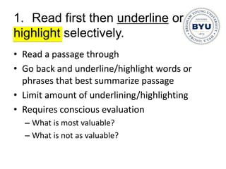 1. Read first then underline or
highlight selectively.
• Read a passage through
• Go back and underline/highlight words or
  phrases that best summarize passage
• Limit amount of underlining/highlighting
• Requires conscious evaluation
  – What is most valuable?
  – What is not as valuable?
 