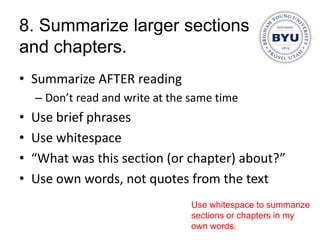 8. Summarize larger sections
and chapters.
• Summarize AFTER reading
    – Don’t read and write at the same time
•   Use brief phrases
•   Use whitespace
•   “What was this section (or chapter) about?”
•   Use own words, not quotes from the text
                                 Use whitespace to summarize
                                 sections or chapters in my
                                 own words.
 