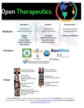 Primary	Laboratory	-	632	Russell	Street,	Covington,	Kentucky	41011;	Headquarters	-	PO	Box	30085,	
Cincinnati,	OH	45230;	Phone:	+1.513.252.2901;	http://opentherapeutics.org;	Crowd-sourcing	platform:	
http://opentherapeutics.net	
	
	
	 	
	
	
	
Team	
	
	
Platform	
Partners	
 