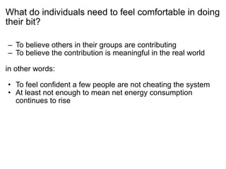What do individuals need to feel comfortable in doing their bit? To believe others in their groups are contributing To believe the contribution is meaningful in the real world in other words: To feel confident a few people are not cheating the system At least not enough to mean net energy consumption continues to rise 