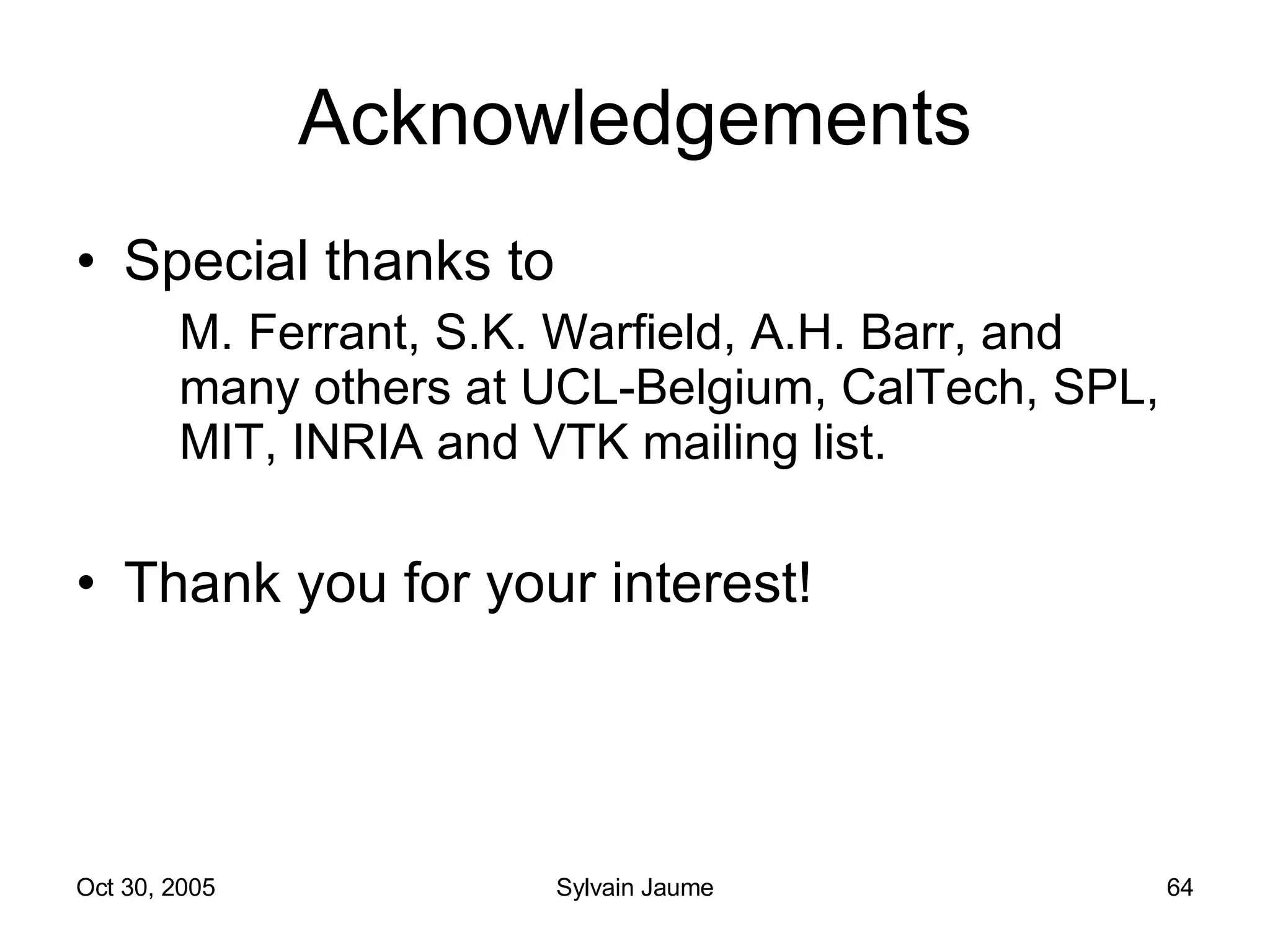 Acknowledgements Special thanks to M. Ferrant, S.K. Warfield, A.H. Barr, and many others at UCL-Belgium, CalTech, SPL, MIT, INRIA and VTK mailing list. Thank you for your interest! 