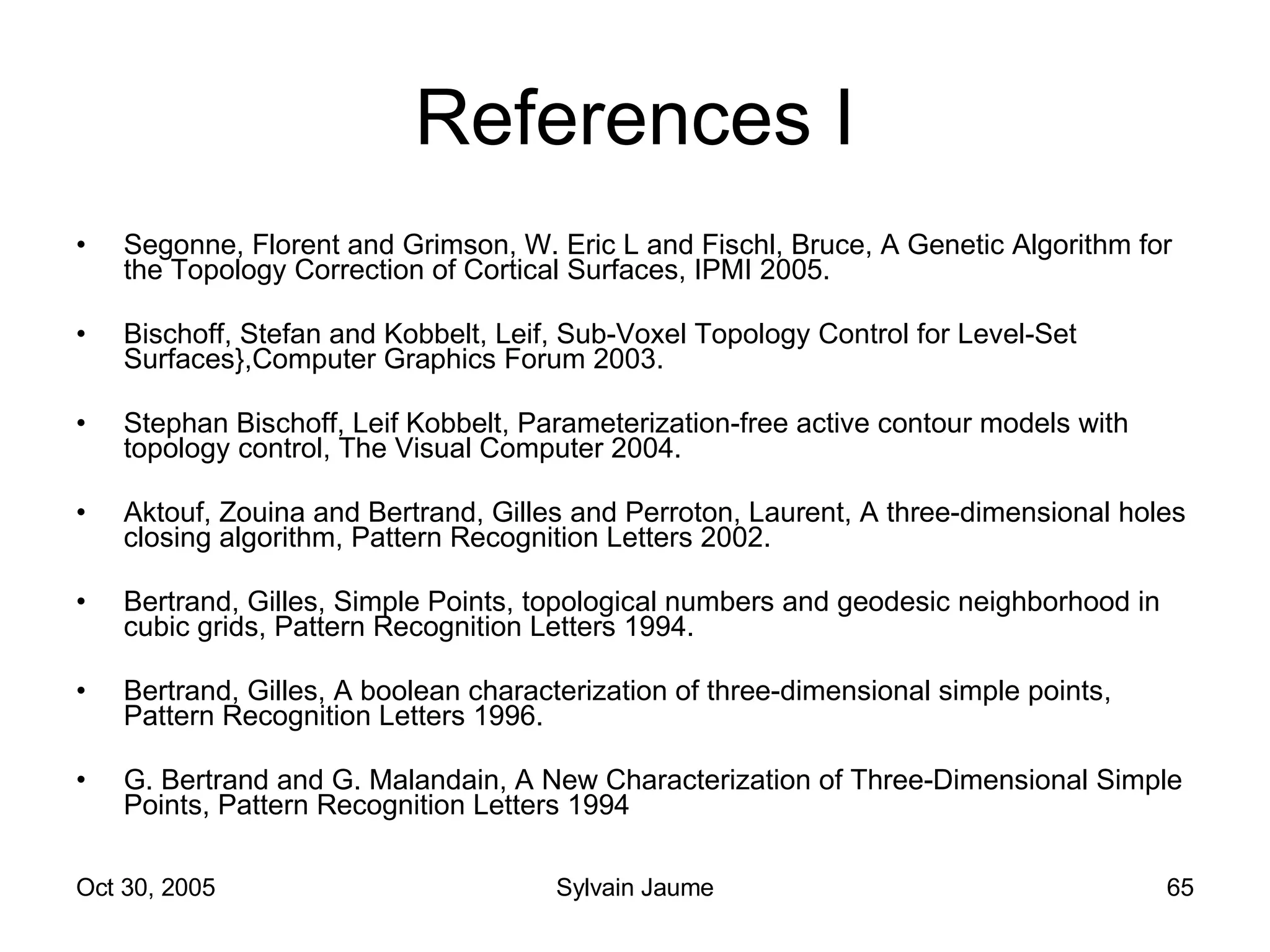 References I Segonne, Florent and Grimson, W. Eric L and Fischl, Bruce, A Genetic Algorithm for the Topology Correction of Cortical Surfaces, IPMI 2005. Bischoff, Stefan and Kobbelt, Leif, Sub-Voxel Topology Control for Level-Set Surfaces},Computer Graphics Forum 2003. Stephan Bischoff, Leif Kobbelt, Parameterization-free active contour models with topology control, The Visual Computer 2004. Aktouf, Zouina and Bertrand, Gilles and Perroton, Laurent, A three-dimensional holes closing algorithm, Pattern Recognition Letters 2002. Bertrand, Gilles, Simple Points, topological numbers and geodesic neighborhood in cubic grids, Pattern Recognition Letters 1994. Bertrand, Gilles, A boolean characterization of three-dimensional simple points, Pattern Recognition Letters 1996. G. Bertrand and G. Malandain, A New Characterization of Three-Dimensional Simple Points, Pattern Recognition Letters 1994 