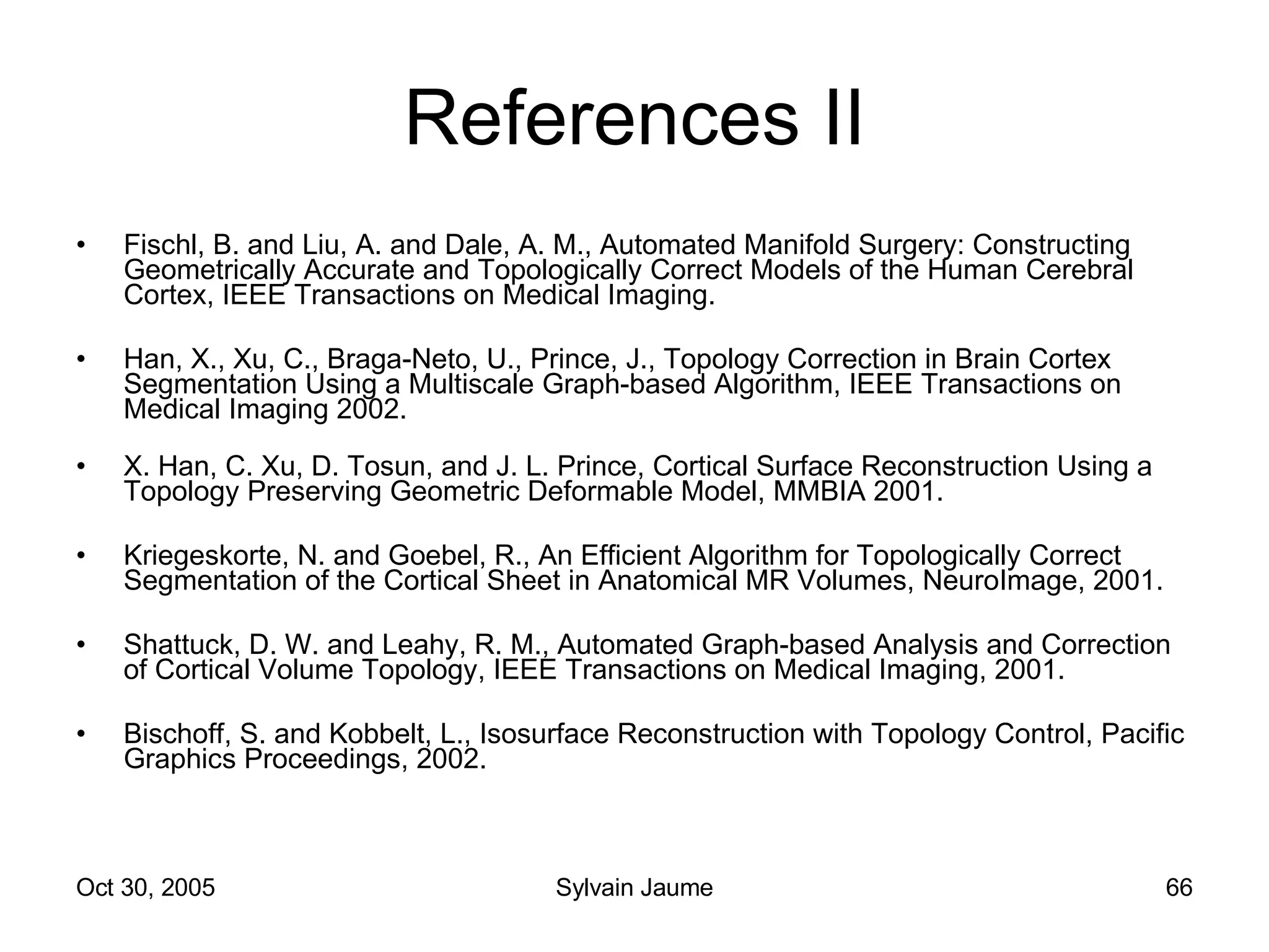 References II Fischl, B. and Liu, A. and Dale, A. M., Automated Manifold Surgery: Constructing Geometrically Accurate and Topologically Correct Models of the Human Cerebral Cortex, IEEE Transactions on Medical Imaging. Han, X., Xu, C., Braga-Neto, U., Prince, J., Topology Correction in Brain Cortex Segmentation Using a Multiscale Graph-based Algorithm, IEEE Transactions on Medical Imaging 2002. X. Han, C. Xu, D. Tosun, and J. L. Prince, Cortical Surface Reconstruction Using a Topology Preserving Geometric Deformable Model, MMBIA 2001. Kriegeskorte, N. and Goebel, R., An Efficient Algorithm for Topologically Correct Segmentation of the Cortical Sheet in Anatomical MR Volumes, NeuroImage, 2001. Shattuck, D. W. and Leahy, R. M., Automated Graph-based Analysis and Correction of Cortical Volume Topology, IEEE Transactions on Medical Imaging, 2001. Bischoff, S. and Kobbelt, L., Isosurface Reconstruction with Topology Control, Pacific Graphics Proceedings, 2002. 