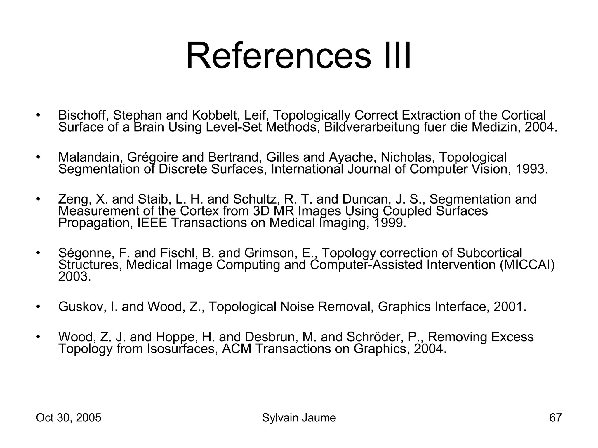 References III Bischoff, Stephan and Kobbelt, Leif, Topologically Correct Extraction of the Cortical Surface of a Brain Using Level-Set Methods, Bildverarbeitung fuer die Medizin, 2004. Malandain, Grégoire and Bertrand, Gilles and Ayache, Nicholas, Topological Segmentation of Discrete Surfaces, International Journal of Computer Vision, 1993. Zeng, X. and Staib, L. H. and Schultz, R. T. and Duncan, J. S., Segmentation and Measurement of the Cortex from 3D MR Images Using Coupled Surfaces Propagation, IEEE Transactions on Medical Imaging, 1999. Ségonne, F. and Fischl, B. and Grimson, E., Topology correction of Subcortical Structures, Medical Image Computing and Computer-Assisted Intervention (MICCAI) 2003. Guskov, I. and Wood, Z., Topological Noise Removal, Graphics Interface, 2001. Wood, Z. J. and Hoppe, H. and Desbrun, M. and Schröder, P., Removing Excess Topology from Isosurfaces, ACM Transactions on Graphics, 2004. 