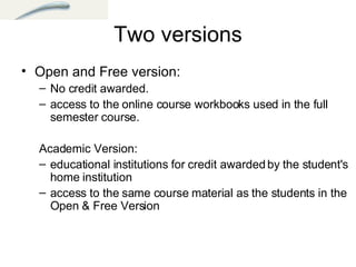 Two versions Open and Free version:  No credit awarded.  access to the online course workbooks used in the full semester course. Academic Version: educational institutions for credit awarded by the student's home institution  access to the same course material as the students in the Open & Free Version    