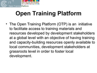 Open Training Platform The Open Training Platform (OTP) is an  initiative to facilitate access to training materials and resources developed by development stakeholders at a global level with an objective of having training and capacity-building resources openly available to local communities, development stakeholders at grassroots level in order to foster local development. 