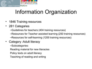 Information Organization  1846 Training resources  281 Categories  Guidelines for teachers (404 training resources) Resources for Teacher assisted learning (250 training resources) Resources for self-learning (1200 training resources) Category :Adult literacy Subcategories: Reading material for new literacies Policy texts on adult literacy Teaching of reading and writing 