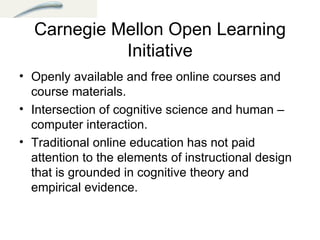 Carnegie Mellon Open Learning Initiative Openly available and free online courses and course materials.  Intersection of cognitive science and human –computer interaction.  Traditional online education has not paid attention to the elements of instructional design that is grounded in cognitive theory and empirical evidence.  