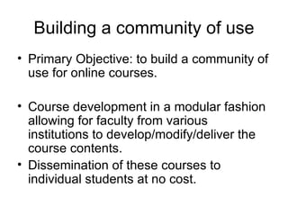 Building a community of use Primary Objective: to build a community of use for online courses.  Course development in a modular fashion allowing for faculty from various institutions to develop/modify/deliver the course contents. Dissemination of these courses to individual students at no cost. 