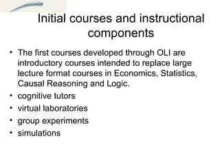 Initial courses and instructional components The first courses developed through OLI are introductory courses intended to replace large lecture format courses in Economics, Statistics, Causal Reasoning and Logic. cognitive tutors  virtual laboratories  group experiments  simulations  