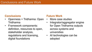 Conclusions and Future Work
Conclusions
• Openness + Tridharma: Open
Tridharma
• Framework components:
definition, resources to open,
stakeholder analysis,
regulations and licensing,
digital foundations
Future Work
• More case studies
• Integrator/aggregator engine
for Open Tridharma outputs
across systems and
universities
• AI technologies can be
adopted
 