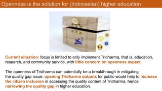 Openness is the solution for (Indonesian) higher education
Current situation: focus is limited to only implement Tridharma, that is, education,
research, and community service, with little concern on openness aspect.
The openness of Tridharma can potentially be a breakthrough in mitigating
the quality gap issue: opening Tridharma outputs for public would help to increase
the citizen inclusion in accessing the quality content of Tridharma, hence
narrowing the quality gap in higher education.
 