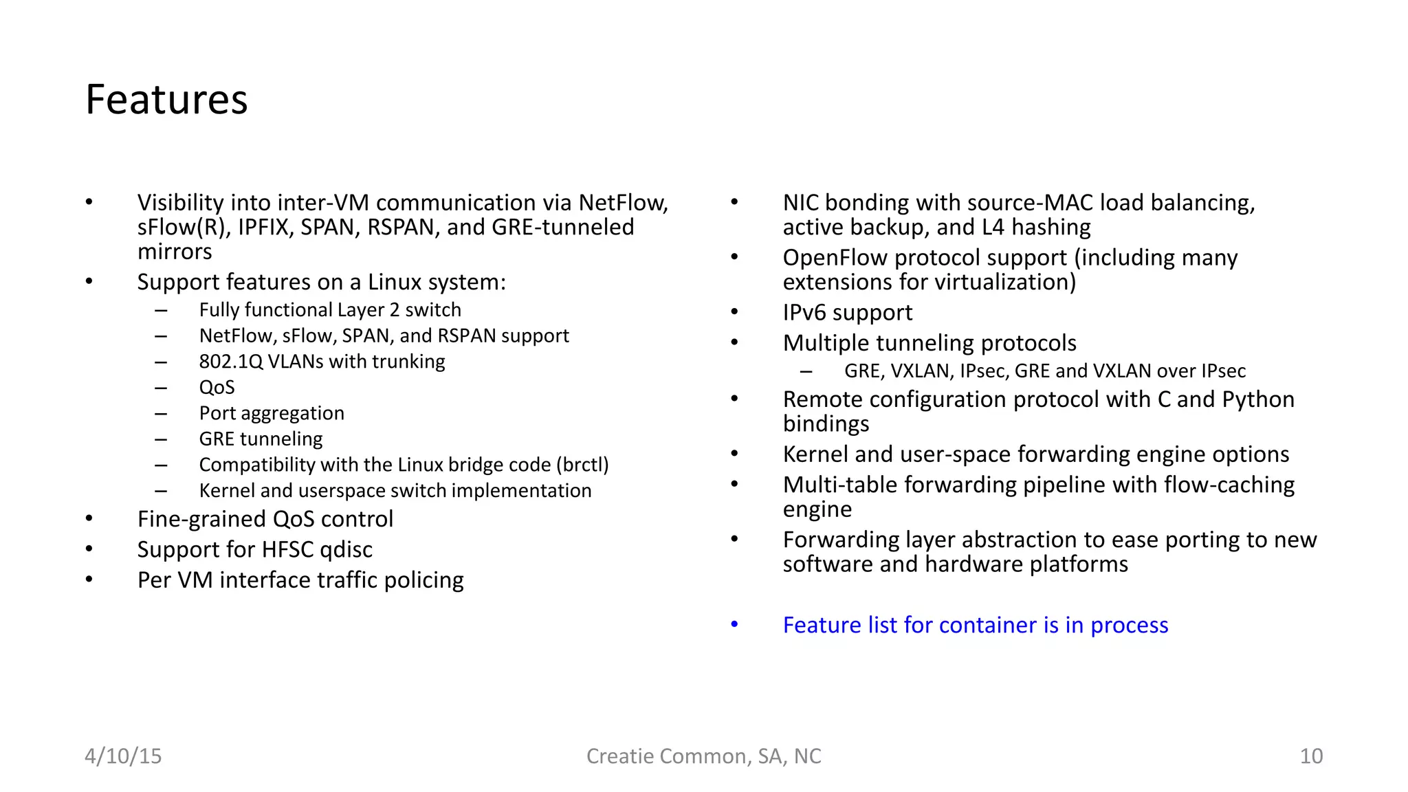 Features
• Visibility into inter-VM communication via NetFlow,
sFlow(R), IPFIX, SPAN, RSPAN, and GRE-tunneled
mirrors
• Support features on a Linux system:
– Fully functional Layer 2 switch
– NetFlow, sFlow, SPAN, and RSPAN support
– 802.1Q VLANs with trunking
– QoS
– Port aggregation
– GRE tunneling
– Compatibility with the Linux bridge code (brctl)
– Kernel and userspace switch implementation
• Fine-grained QoS control
• Support for HFSC qdisc
• Per VM interface traffic policing
• NIC bonding with source-MAC load balancing,
active backup, and L4 hashing
• OpenFlow protocol support (including many
extensions for virtualization)
• IPv6 support
• Multiple tunneling protocols
– GRE, VXLAN, IPsec, GRE and VXLAN over IPsec
• Remote configuration protocol with C and Python
bindings
• Kernel and user-space forwarding engine options
• Multi-table forwarding pipeline with flow-caching
engine
• Forwarding layer abstraction to ease porting to new
software and hardware platforms
• Feature list for container is in process
4/10/15 Creatie Common, SA, NC 10
 