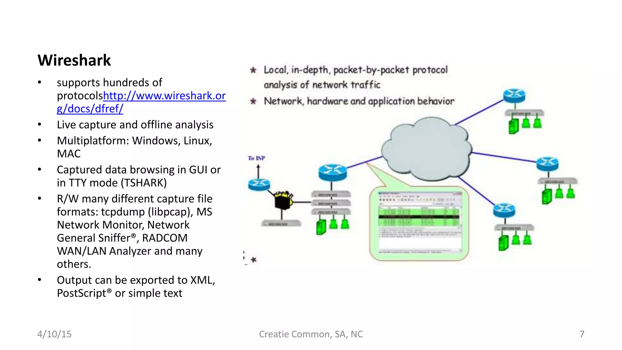 Wireshark
• supports hundreds of
protocolshttp://www.wireshark.or
g/docs/dfref/
• Live capture and offline analysis
• Multiplatform: Windows, Linux,
MAC
• Captured data browsing in GUI or
in TTY mode (TSHARK)
• R/W many different capture file
formats: tcpdump (libpcap), MS
Network Monitor, Network
General Sniffer®, RADCOM
WAN/LAN Analyzer and many
others.
• Output can be exported to XML,
PostScript® or simple text
4/10/15 Creatie Common, SA, NC 7
 