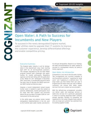 Open Water: A Path to Success for
Incumbents and New Players
To succeed in the newly deregulated England market,
water utilities need to upgrade their IT systems to improve
the customer experience, develop differentiated offerings
and enable competitive pricing.
Executive Summary
The England water industry is set for deregu-
lation in the downstream value chain starting
April 2017 for all non-household customers.
The changes stipulated by the UK Open Water
program1
present both challenges and oppor-
tunities for market participants. Regulatory
agencies set the ball rolling with the publication
of the “Water for Life” whitepaper in December
2011.2
Since then, a considerable amount of work
has been done to develop the MAP4 (post-ven-
dor MAP) market architecture plan.3
However, a recent independent review4
reveals
further work is needed to open the market as
planned. Additionally, market participants must
be ready with their systems and processes
before the go-live date of October 2016 for com-
mencement of the pilot period.
In this white paper, we analyse similar market
deregulation implementations in the UK, such
as the Scottish open water market, and electric-
ity and gas deregulation. Based on our findings,
we make recommendations for water utilities to
succeed in a deregulated industry by taking a
holistic approach.
Open Water: An Introduction
Competition is not new to the UK water market.
Two arrangements are currently available to
non-household customers: “supplying for large
users” and “supplying in a defined area.” For
large water use (five million liters per year in
England and 50 million liters per year in Wales),
customers can choose their water supply
services from over a dozen service providers.
With the defined-area arrangement, providers
can deliver water and sewerage services or
water-only services for a particular geography
in which an existing appointed water company
already operates. Roughly 14 companies are
registered for this setup. Despite these options,
only one large-use customer has switched from
its existing supplier to date.
cognizant 20-20 insights | june 2016
• Cognizant 20-20 Insights
 