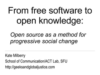 From free software to open knowledge: Kate Milberry School of Communication/ACT Lab, SFU http://geeksandglobaljustice.com Open source as a method for progressive social change 