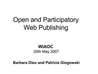 Open and Participatory Web Publishing WiAOC   20th May 2007 Barbara Dieu and Patricia Glogowski 