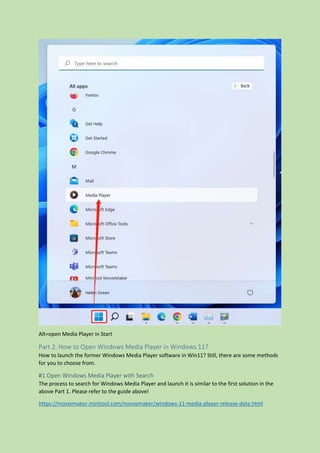 Alt=open Media Player in Start
Part 2. How to Open Windows Media Player in Windows 11?
How to launch the former Windows Media Player software in Win11? Still, there are some methods
for you to choose from.
#1 Open Windows Media Player with Search
The process to search for Windows Media Player and launch it is similar to the first solution in the
above Part 1. Please refer to the guide above!
https://moviemaker.minitool.com/moviemaker/windows-11-media-player-release-date.html
 