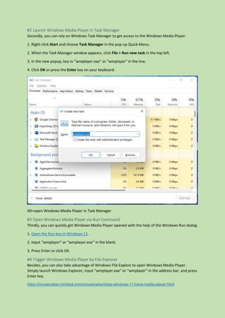 #2 Launch Windows Media Player in Task Manager.
Secondly, you can rely on Windows Task Manager to get access to the Windows Media Player.
1. Right-click Start and choose Task Manager in the pop-up Quick Menu.
2. When the Task Manager window appears, click File > Run new task in the top left.
3. In the new popup, key in “wmplayer.exe” or “wmplayer” in the line.
4. Click OK or press the Enter key on your keyboard.
Alt=open Windows Media Player in Task Manager
#3 Open Windows Media Player via Run Command
Thirdly, you can quickly get Windows Media Player opened with the help of the Windows Run dialog.
1. Open the Run box in Windows 11.
2. Input “wmplayer” or “wmplayer.exe” in the blank.
3. Press Enter or click OK.
#4 Trigger Windows Media Player by File Explorer
Besides, you can also take advantage of Windows File Explore to open Windows Media Player.
Simply launch Windows Explorer, input “wmplayer.exe” or “wmplayer” in the address bar, and press
Enter key.
https://moviemaker.minitool.com/moviemaker/does-windows-11-have-media-player.html
 