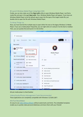 #5 Launch Windows Media Player Using Open With
Finally, you can also make use of the Open with utility to open Windows Media Player. Just find a
media file and open it through Open with. Then, Windows Media Player will appear. If you have set
Windows Media Player to be the default app to open the file type of the target media file, just
double-click to open the file with Windows Media Player.
To Wrap Things Up
Now, you have learned the multiple ways to open either the new or the legacy Windows 11 Media
Player. If you use a media player frequently, you can right-click on it and pin it to the Start or taskbar.
Then, you can quickly find and launch it in the further.
Alt=pin media player to Start/taskbar
Videos/Audio/Photos Management Tools Recommended
These applications are completely compatible with Windows 11/10/8.1/8/7.
MiniTool MovieMaker
An easy-to-use video editing software without watermarks and limits. The embedded templates
enable you to quickly make personal slideshows and share them with your friends!
 