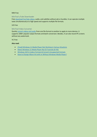 MM-Free
MiniTool uTube Downloader
Free download YouTube videos, audio, and subtitles without ads or bundles. It can operate multiple
tasks simultaneously at a high speed and supports multiple file formats.
UD-Free
MiniTool Video Converter
Quickly convert videos and audio from one file format to another to apply to more devices. It
supports 1000+ popular output formats and batch conversion. Besides, it can also record PC screens
without any watermark.
VC-Free
Also read:
 [Fixed] Windows 11 Media Player Not Working in Various Situations
 [New] Windows 11 Media Player Rip CD Tutorials & FAQ
 Windows 10/11 Codecs Formats & Convert Unsupported Formats
 How to Change Album Art with or Without Windows Media Player?
 