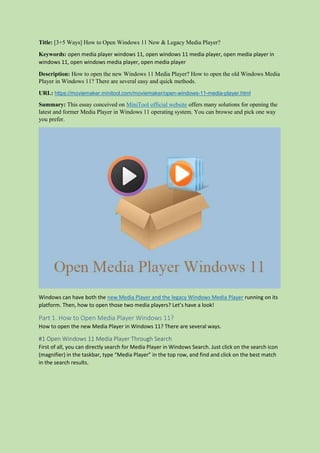 Title: [3+5 Ways] How to Open Windows 11 New & Legacy Media Player?
Keywords: open media player windows 11, open windows 11 media player, open media player in
windows 11, open windows media player, open media player
Description: How to open the new Windows 11 Media Player? How to open the old Windows Media
Player in Windows 11? There are several easy and quick methods.
URL: https://moviemaker.minitool.com/moviemaker/open-windows-11-media-player.html
Summary: This essay conceived on MiniTool official website offers many solutions for opening the
latest and former Media Player in Windows 11 operating system. You can browse and pick one way
you prefer.
Windows can have both the new Media Player and the legacy Windows Media Player running on its
platform. Then, how to open those two media players? Let’s have a look!
Part 1. How to Open Media Player Windows 11?
How to open the new Media Player in Windows 11? There are several ways.
#1 Open Windows 11 Media Player Through Search
First of all, you can directly search for Media Player in Windows Search. Just click on the search icon
(magnifier) in the taskbar, type “Media Player” in the top row, and find and click on the best match
in the search results.
 