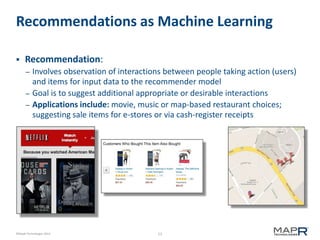 13©MapR Technologies 2013-
Recommendations as Machine Learning
 Recommendation:
– Involves observation of interactions between people taking action (users)
and items for input data to the recommender model
– Goal is to suggest additional appropriate or desirable interactions
– Applications include: movie, music or map-based restaurant choices;
suggesting sale items for e-stores or via cash-register receipts
 