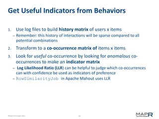 26©MapR Technologies 2013-
Get Useful Indicators from Behaviors
1. Use log files to build history matrix of users x items
– Remember: this history of interactions will be sparse compared to all
potential combinations
2. Transform to a co-occurrence matrix of items x items
3. Look for useful co-occurrence by looking for anomalous co-
occurrences to make an indicator matrix
– Log Likelihood Ratio (LLR) can be helpful to judge which co-occurrences
can with confidence be used as indicators of preference
– RowSimilarityJob in Apache Mahout uses LLR
 