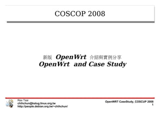 COSCOP 2008




                   OpenWrt 介紹與實例分享
                   新版
               OpenWrt and Case Study




Rex Tsai                                 OpenWRT CaseStudy, COSCUP 2008
chihchun@kalug.linux.org.tw                                           1
http://people.debian.org.tw/~chihchun/
 