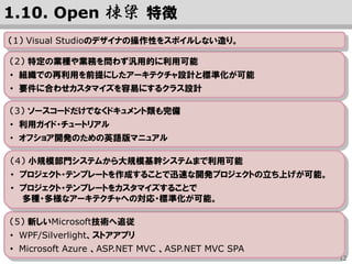 12
（2） 特定の業種や業務を問わず汎用的に利用可能
• 組織での再利用を前提にしたアーキテクチャ設計と標準化が可能
• 要件に合わせカスタマイズを容易にするクラス設計
（3） ソースコードだけでなくドキュメント類も完備
• 利用ガイド・チュートリアル
• オフショア開発のための英語版マニュアル
（5） 新技術への追従の軌跡
• Windows Forms ⇒ WPF/Silverlight ⇒ ストアアプリ ⇒ HTML5, UWP
• ASP.NET Web Forms ⇒ ASP.NET MVC ⇒ ASP.NET MVC SPA
• Microsoft Azure ⇒ SQL DataBase Elastic DB
• WIF による ID-Federation ⇒ ASP.NET Identity による OAuth 2.0, OIDC
1.10. Open 棟梁 特徴
（4） 小規模部門システムから大規模基幹システムまで利用可能
• プロジェクト・テンプレートにより、迅速な開発プロジェクトの立ち上げが可能。
• プロジェクト・テンプレートのカスタマイズで多様なアーキテクチャへの対応が可能。
（1） Visual Studioのデザイナの操作性をスポイルしない造り。
 