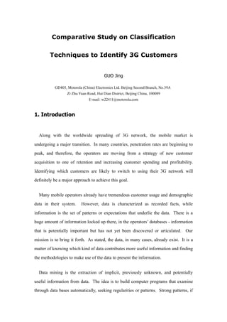 Comparative Study on Classification

        Techniques to Identify 3G Customers


                                         GUO Jing

           GD405, Motorola (China) Electronics Ltd. Beijing Second Branch, No.39A
                  Zi Zhu Yuan Road, Hai Dian District, Beijing China, 100089
                               E-mail: w22411@motorola.com



1. Introduction


  Along with the worldwide spreading of 3G network, the mobile market is
undergoing a major transition. In many countries, penetration rates are beginning to
peak, and therefore, the operators are moving from a strategy of new customer
acquisition to one of retention and increasing customer spending and profitability.
Identifying which customers are likely to switch to using their 3G network will
definitely be a major approach to achieve this goal.


  Many mobile operators already have tremendous customer usage and demographic
data in their system.     However, data is characterized as recorded facts, while
information is the set of patterns or expectations that underlie the data. There is a
huge amount of information locked up there, in the operators’ databases - information
that is potentially important but has not yet been discovered or articulated. Our
mission is to bring it forth. As stated, the data, in many cases, already exist. It is a
matter of knowing which kind of data contributes more useful information and finding
the methodologies to make use of the data to present the information.


  Data mining is the extraction of implicit, previously unknown, and potentially
useful information from data. The idea is to build computer programs that examine
through data bases automatically, seeking regularities or patterns. Strong patterns, if
 