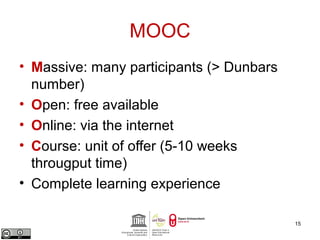 MOOC 
• Massive: many participants (> Dunbars 
number) 
• Open: free available 
• Online: via the internet 
• Course: unit of offer (5-10 weeks 
througput time) 
• Complete learning experience 
15 
 