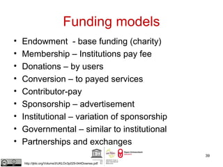 Funding models 
• Endowment - base funding (charity) 
• Membership – Institutions pay fee 
• Donations – by users 
• Conversion – to payed services 
• Contributor-pay 
• Sponsorship – advertisement 
• Institutional – variation of sponsorship 
• Governmental – similar to institutional 
• Partnerships and exchanges 
39 
http://ijklo.org/Volume3/IJKLOv3p029-044Downes.pdf 
 