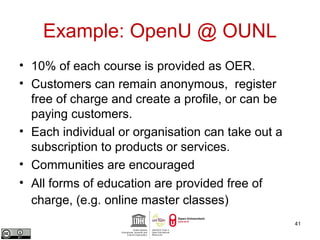 Example: OpenU @ OUNL 
• 10% of each course is provided as OER. 
• Customers can remain anonymous, register 
free of charge and create a profile, or can be 
paying customers. 
• Each individual or organisation can take out a 
subscription to products or services. 
• Communities are encouraged 
• All forms of education are provided free of 
charge, (e.g. online master classes) 
41 
 