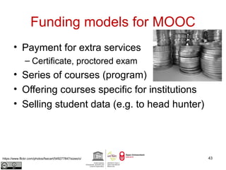 Funding models for MOOC 
• Payment for extra services 
– Certificate, proctored exam 
• Series of courses (program) 
• Offering courses specific for institutions 
• Selling student data (e.g. to head hunter) 
https://www.flickr.com/photos/fsecart/549277847/sizes/o/ 43 
 