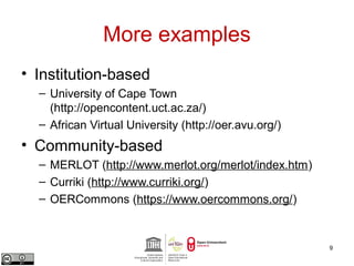 More examples 
• Institution-based 
– University of Cape Town 
(http://opencontent.uct.ac.za/) 
– African Virtual University (http://oer.avu.org/) 
• Community-based 
– MERLOT (http://www.merlot.org/merlot/index.htm) 
– Curriki (http://www.curriki.org/) 
– OERCommons (https://www.oercommons.org/) 
9 
 
